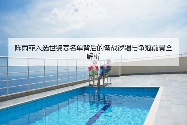 陈雨菲入选世锦赛名单背后的备战逻辑与争冠前景全解析