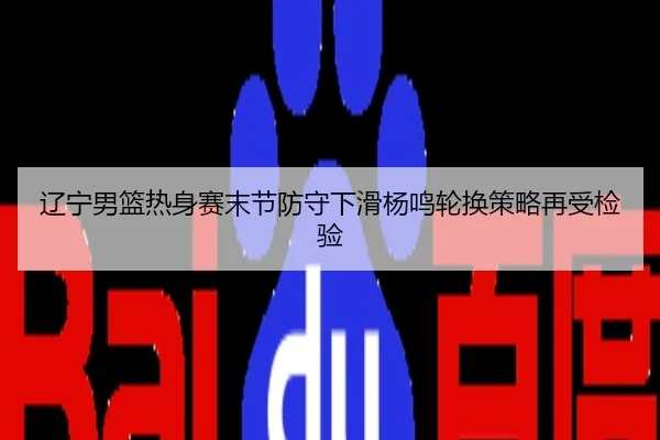 辽宁男篮热身赛末节防守下滑杨鸣轮换策略再受检验