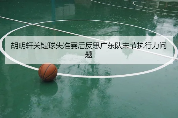 胡明轩关键球失准赛后反思广东队末节执行力问题