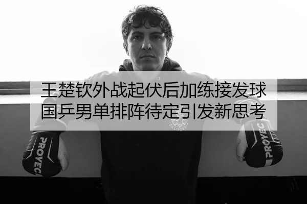 王楚钦外战起伏后加练接发球 国乒男单排阵待定引发新思考