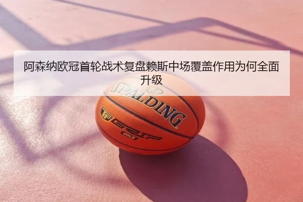 阿森纳欧冠首轮战术复盘赖斯中场覆盖作用为何全面升级