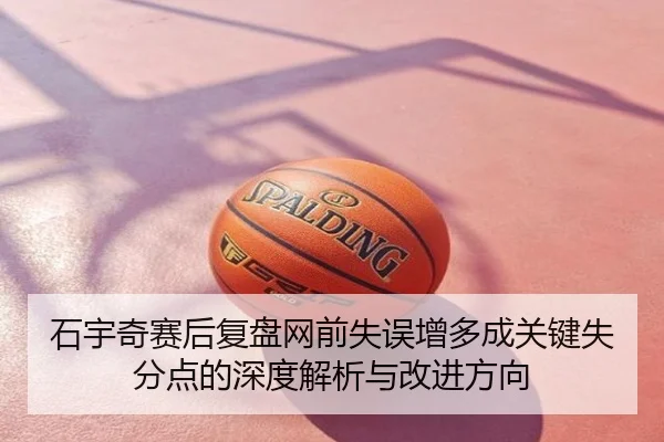 石宇奇赛后复盘网前失误增多成关键失分点的深度解析与改进方向