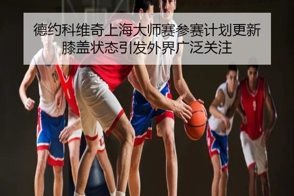 德约科维奇上海大师赛参赛计划更新 膝盖状态引发外界广泛关注
